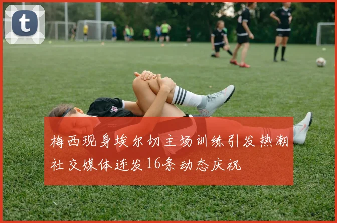 梅西现身埃尔切主场训练引发热潮社交媒体连发16条动态庆祝