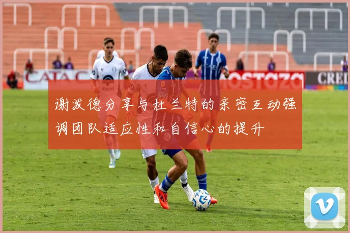 谢泼德分享与杜兰特的亲密互动强调团队适应性和自信心的提升