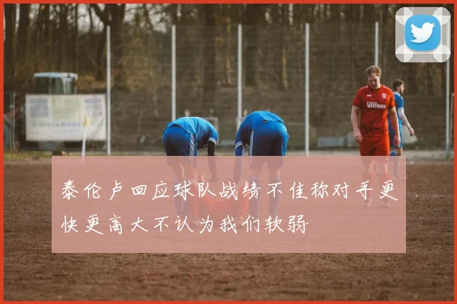 泰伦卢回应球队战绩不佳称对手更快更高大不认为我们软弱