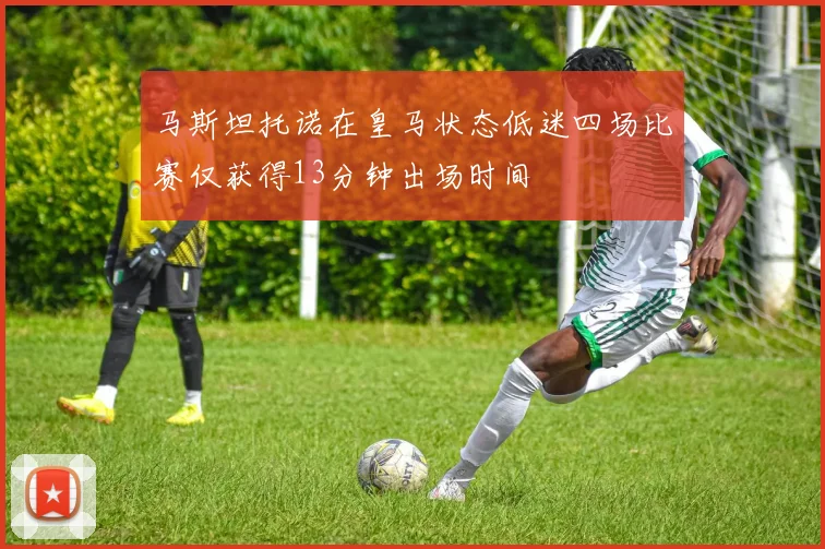 马斯坦托诺在皇马状态低迷四场比赛仅获得13分钟出场时间