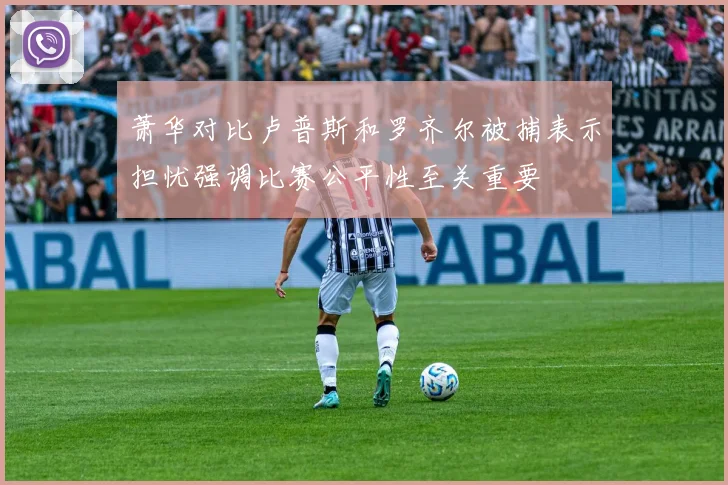 萧华对比卢普斯和罗齐尔被捕表示担忧强调比赛公平性至关重要