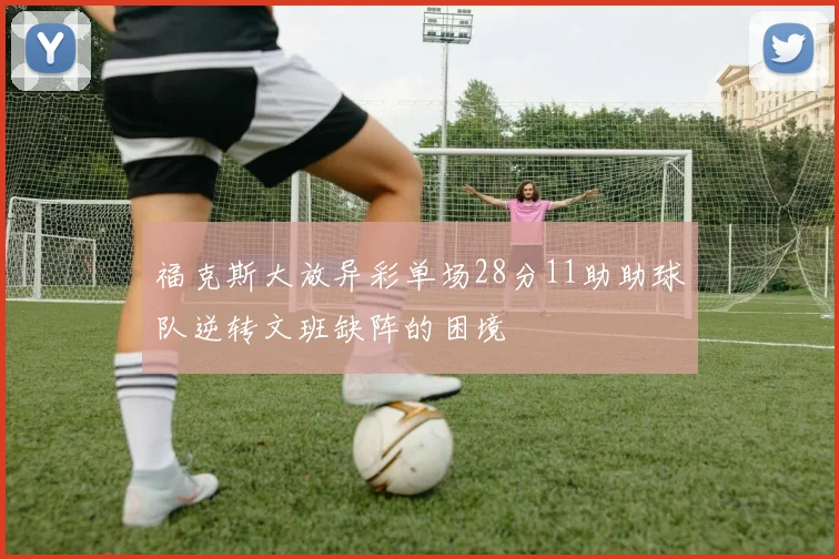 福克斯大放异彩单场28分11助助球队逆转文班缺阵的困境