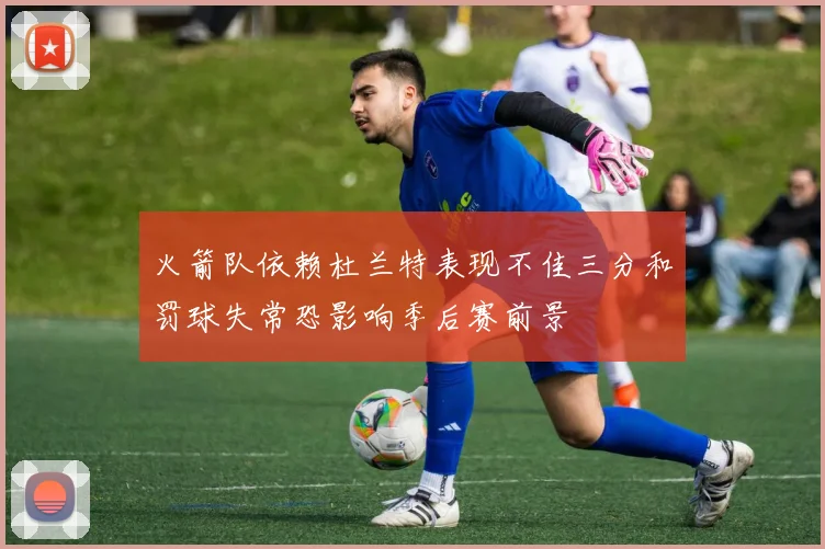 火箭队依赖杜兰特表现不佳三分和罚球失常恐影响季后赛前景