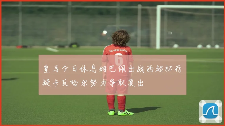 皇马今日休息姆巴佩出战西超杯存疑卡瓦哈尔努力争取复出