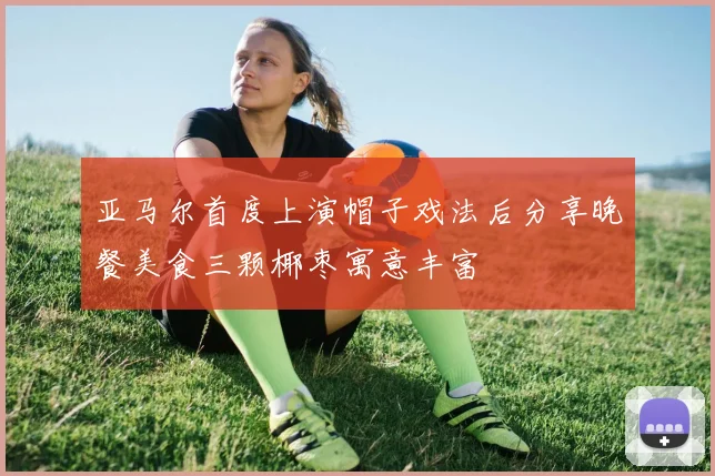 亚马尔首度上演帽子戏法后分享晚餐美食三颗椰枣寓意丰富