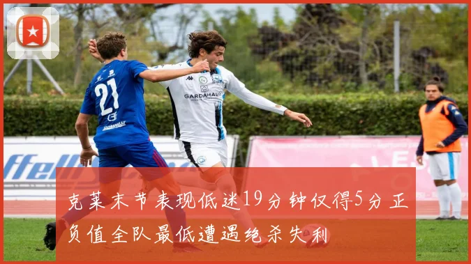 克莱末节表现低迷19分钟仅得5分正负值全队最低遭遇绝杀失利