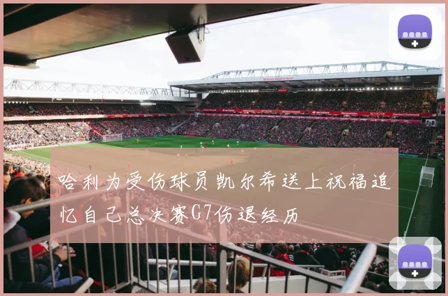 哈利为受伤球员凯尔希送上祝福追忆自己总决赛G7伤退经历