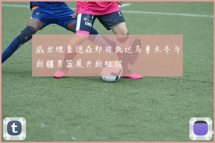 威尔理查德森即将抵达乌鲁木齐与新疆男篮展开新征程