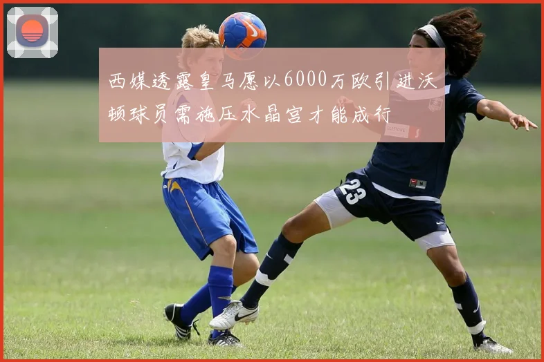 西媒透露皇马愿以6000万欧引进沃顿球员需施压水晶宫才能成行