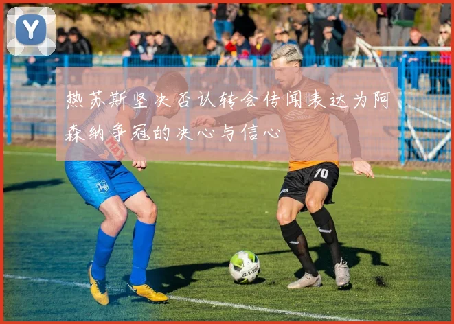 热苏斯坚决否认转会传闻表达为阿森纳争冠的决心与信心