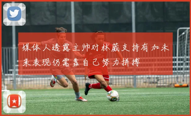 媒体人透露主帅对林葳支持有加未来表现仍需靠自己努力拼搏