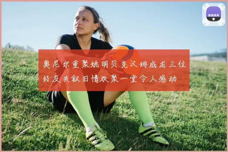 奥尼尔重聚姚明贝克汉姆成龙三位好友共叙旧情欢聚一堂令人感动