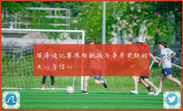 埃泽谈比赛艰难挑战与争夺奖杯的决心与信心
