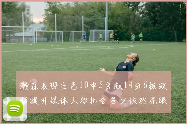 瀚森表现出色10中5贡献14分6板效率提升媒体人称机会虽少依然亮眼