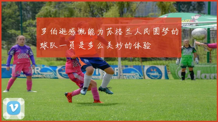 罗伯逊感慨能为苏格兰人民圆梦的球队一员是多么美妙的体验
