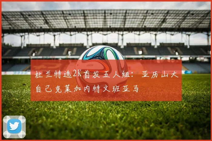 杜兰特选2K首发五人组：亚历山大自己克莱加内特文班亚马