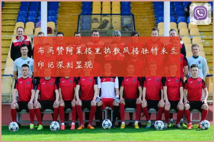 布冯赞阿莱格里执教风格独特米兰印记深刻显现