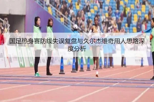 国足热身赛防线失误复盘与久尔杰维奇用人思路深度分析 | MKsports